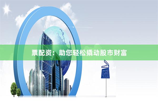 票配资：助您轻松撬动股市财富