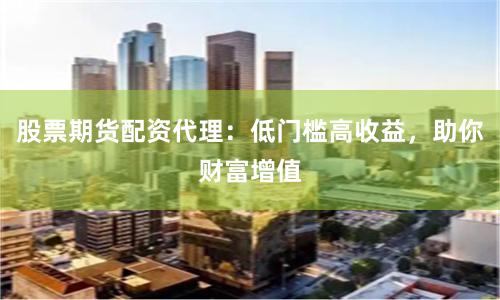 股票期货配资代理：低门槛高收益，助你财富增值