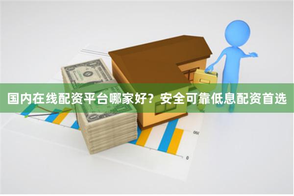 国内在线配资平台哪家好？安全可靠低息配资首选